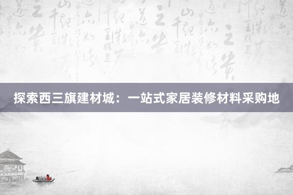 探索西三旗建材城：一站式家居装修材料采购地