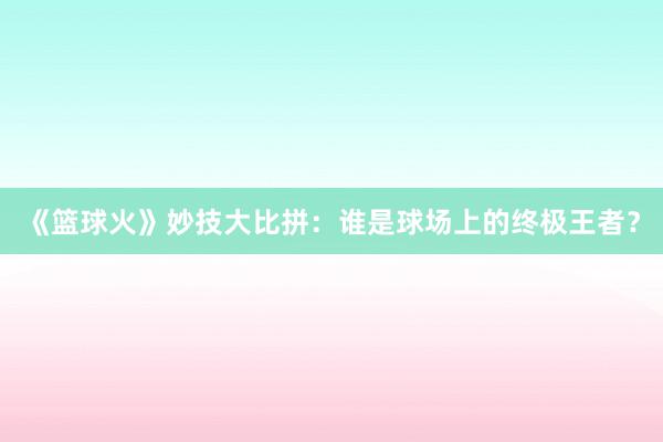 《篮球火》妙技大比拼：谁是球场上的终极王者？