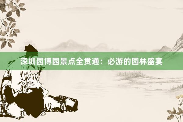 深圳园博园景点全贯通：必游的园林盛宴